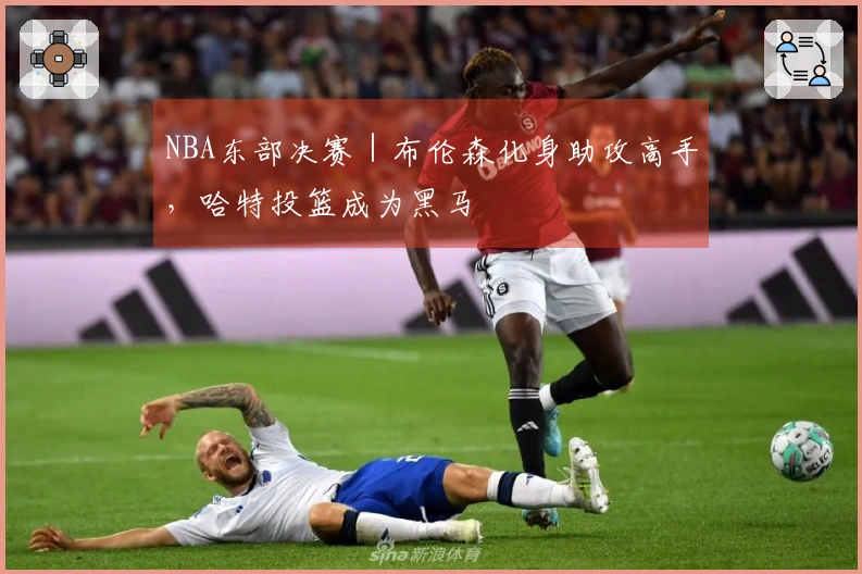 NBA东部决赛｜布伦森化身助攻高手，哈特投篮成为黑马