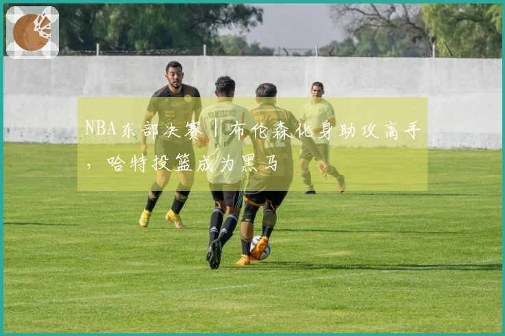 NBA东部决赛｜布伦森化身助攻高手，哈特投篮成为黑马