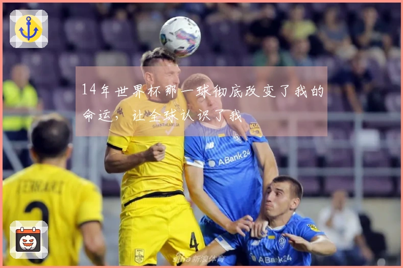 14年世界杯那一球彻底改变了我的命运，让全球认识了我