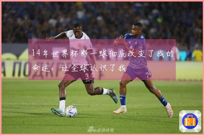 14年世界杯那一球彻底改变了我的命运，让全球认识了我