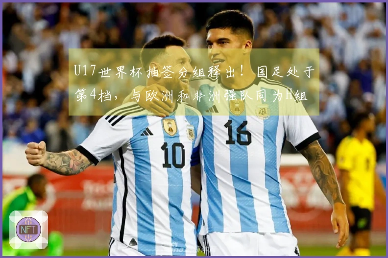 U17世界杯抽签分组释出！国足处于第4档，与欧洲和非洲强队同为H组